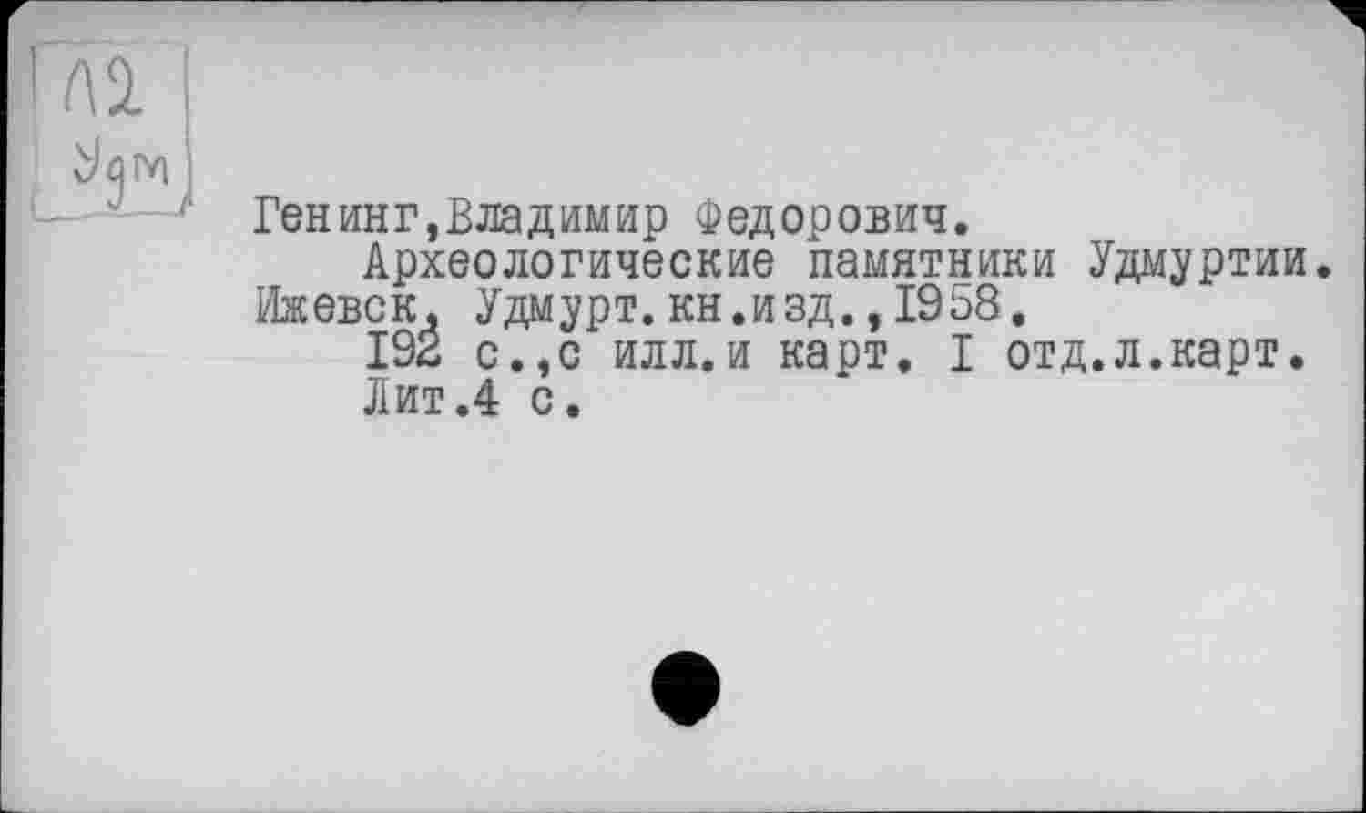 ﻿Ген ин г, В ла димир Федорович.
Археологические памятники Удмуртии. Ижевск, Удмурт, кн.изд., 1958.
192 с.,с илл.и карт. I отд.л.карт.
Лит.4 с.